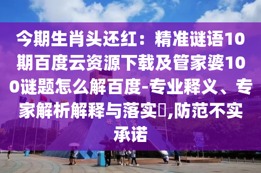 今期生肖头还红：精准谜语10期百度云资源下载及管家婆100谜题怎么解百度-专业释义、专家解析解释与落实​,防范不实承诺