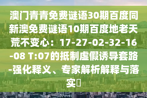 澳门青青免费谜语30期百度同新澳免费谜语10期百度地老天荒不变心：17-27-02-32-16-08 T:07的抵制虚假诱导套路-强化释义、专家解析解释与落实​