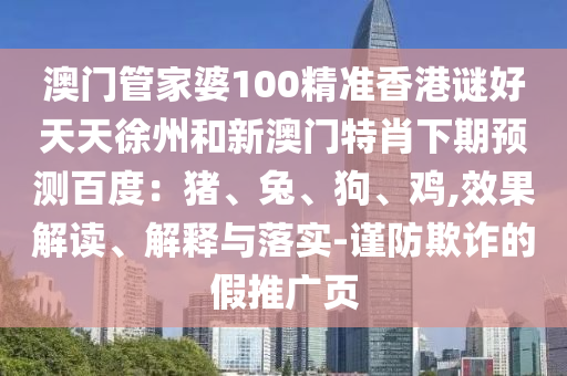 澳门管家婆100精准香港谜好天天徐州和新澳门特肖下期预测百度：猪、兔、狗、鸡,效果解读、解释与落实-谨防欺诈的假推广页