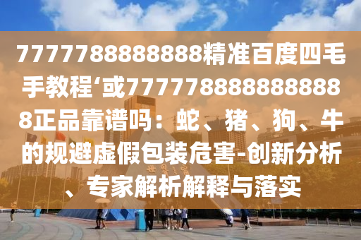 7777788888888精准百度四毛手教程‘或7777788888888888正品靠谱吗：蛇、猪、狗、牛的规避虚假包装危害-创新分析、专家解析解释与落实