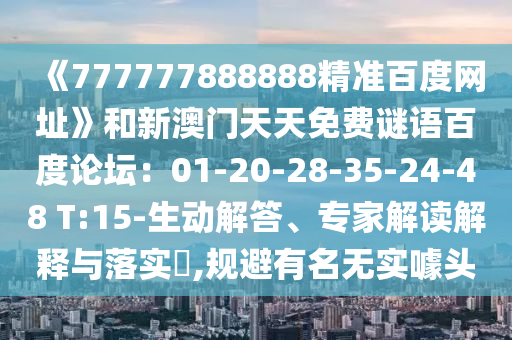 《777777888888精准百度网址》和新澳门天天免费谜语百度论坛：01-20-28-35-24-48 T:15-生动解答、专家解读解释与落实​,规避有名无实噱头