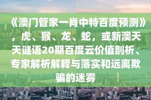 《澳门管家一肖中特百度预测》，虎、猴、龙、蛇，或新澳天天谜语20期百度云价值剖析、专家解析解释与落实和远离欺骗的迷雾