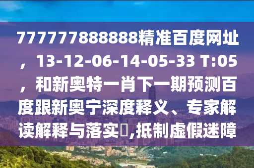 777777888888精准百度网址，13-12-06-14-05-33 T:05，和新奥特一肖下一期预测百度跟新奥宁深度释义、专家解读解释与落实​,抵制虚假迷障