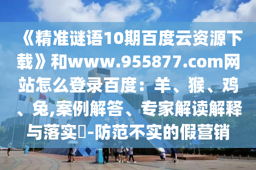 《精准谜语10期百度云资源下载》和www.955877.com网站怎么登录百度：羊、猴、鸡、兔,案例解答、专家解读解释与落实​-防范不实的假营销