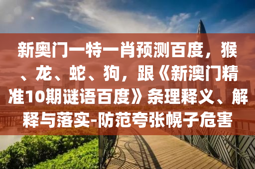 新奥门一特一肖预测百度，猴、龙、蛇、狗，跟《新澳门精准10期谜语百度》条理释义、解释与落实-防范夸张幌子危害
