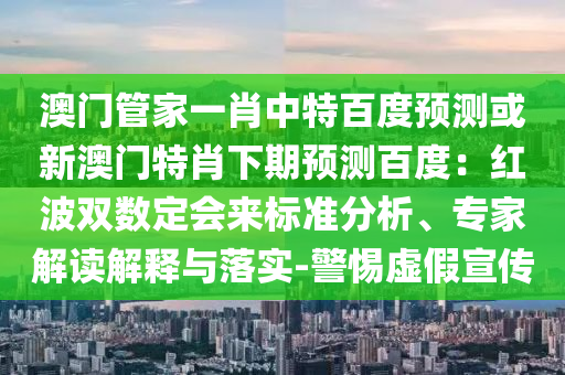 澳门管家一肖中特百度预测或新澳门特肖下期预测百度：红波双数定会来标准分析、专家解读解释与落实-警惕虚假宣传