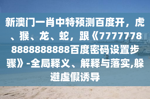新澳门一肖中特预测百度开，虎、猴、龙、蛇，跟《77777788888888888百度密码设置步骤》-全局释义、解释与落实,躲避虚假诱导