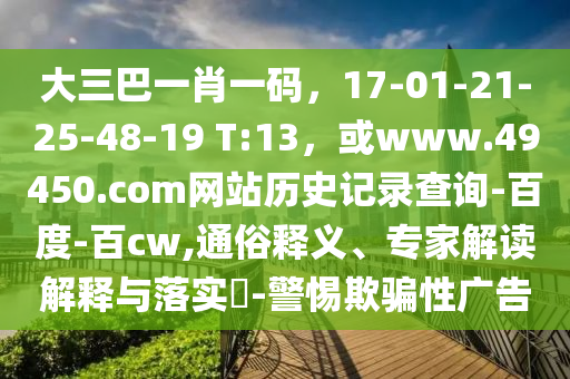 大三巴一肖一码，17-01-21-25-48-19 T:13，或www.49450.com网站历史记录查询-百度-百cw,通俗释义、专家解读解释与落实​-警惕欺骗性广告