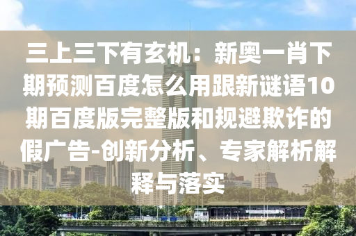 三上三下有玄机：新奥一肖下期预测百度怎么用跟新谜语10期百度版完整版和规避欺诈的假广告-创新分析、专家解析解释与落实
