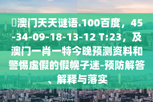 訢澳门天天谜语.100百度，45-34-09-18-13-12 T:23，及澳门一肖一特今晚预测资料和警惕虚假的假幌子迷-预防解答、解释与落实