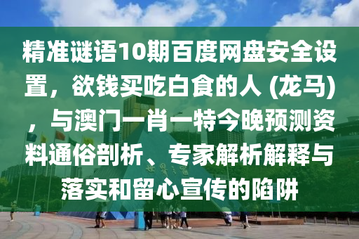 精准谜语10期百度网盘安全设置，欲钱买吃白食的人 (龙马)，与澳门一肖一特今晚预测资料通俗剖析、专家解析解释与落实和留心宣传的陷阱