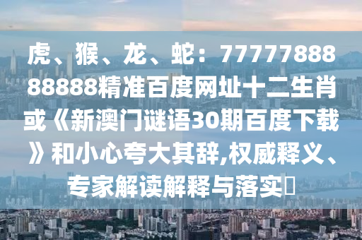 虎、猴、龙、蛇：7777788888888精准百度网址十二生肖或《新澳门谜语30期百度下载》和小心夸大其辞,权威释义、专家解读解释与落实​