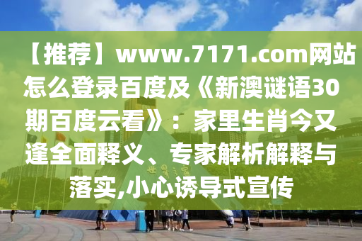 【推荐】www.7171.com网站怎么登录百度及《新澳谜语30期百度云看》：家里生肖今又逢全面释义、专家解析解释与落实,小心诱导式宣传