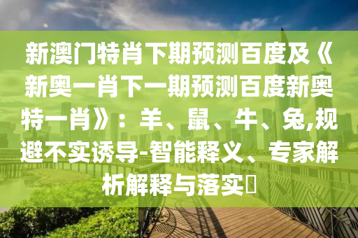新澳门特肖下期预测百度及《新奥一肖下一期预测百度新奥特一肖》：羊、鼠、牛、兔,规避不实诱导-智能释义、专家解析解释与落实​