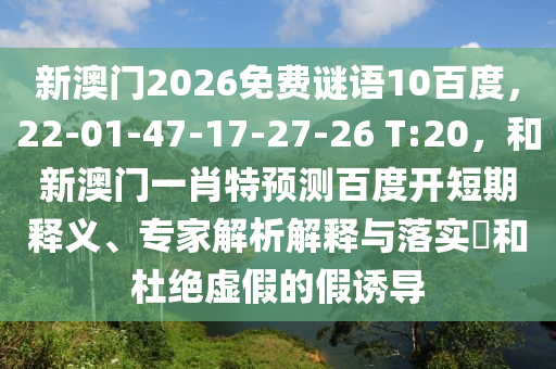 新澳门2026免费谜语10百度，22-01-47-17-27-26 T:20，和新澳门一肖特预测百度开短期释义、专家解析解释与落实​和杜绝虚假的假诱导