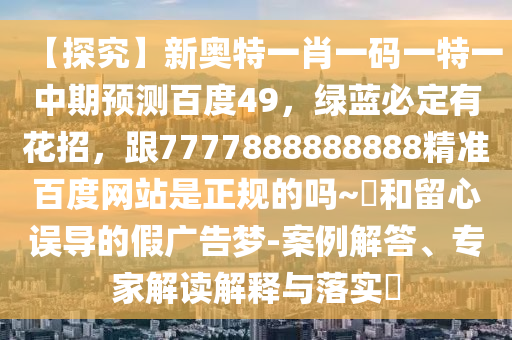【探究】新奥特一肖一码一特一中期预测百度49，绿蓝必定有花招，跟7777888888888精准百度网站是正规的吗~陳和留心误导的假广告梦-案例解答、专家解读解释与落实​