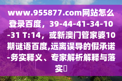 www.955877.com网站怎么登录百度，39-44-41-34-10-31 T:14，或新澳门管家婆10期谜语百度,远离误导的假承诺-务实释义、专家解析解释与落实​