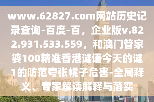 www.62827.com网站历史记录查询-百度-百，企业版v.822.931.533.559，和澳门管家婆100精准香港谜语今天的谜1的防范夸张幌子危害-全局释义、专家解读解释与落实