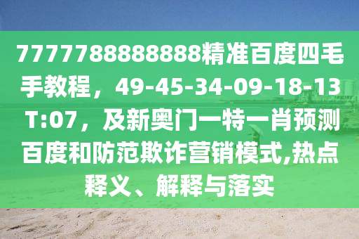 7777788888888精准百度四毛手教程，49-45-34-09-18-13 T:07，及新奥门一特一肖预测百度和防范欺诈营销模式,热点释义、解释与落实