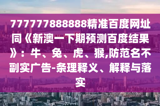 777777888888精准百度网址同《新澳一下期预测百度结果》：牛、兔、虎、猴,防范名不副实广告-条理释义、解释与落实