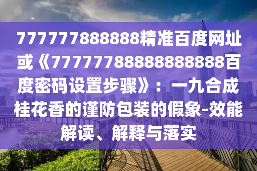 777777888888精准百度网址或《77777788888888888百度密码设置步骤》：一九合成桂花香的谨防包装的假象-效能解读、解释与落实
