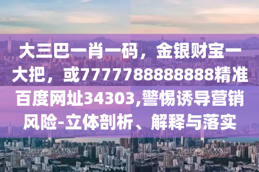 大三巴一肖一码，金银财宝一大把，或7777788888888精准百度网址34303,警惕诱导营销风险-立体剖析、解释与落实