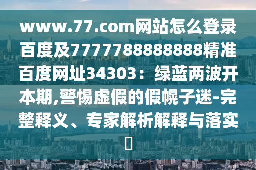 www.77.com网站怎么登录百度及7777788888888精准百度网址34303：绿蓝两波开本期,警惕虚假的假幌子迷-完整释义、专家解析解释与落实​