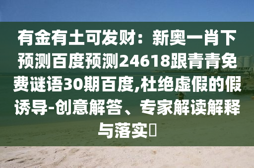 有金有土可发财：新奥一肖下预测百度预测24618跟青青免费谜语30期百度,杜绝虚假的假诱导-创意解答、专家解读解释与落实​