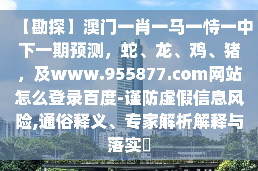 【勘探】澳门一肖一马一恃一中下一期预测，蛇、龙、鸡、猪，及www.955877.com网站怎么登录百度-谨防虚假信息风险,通俗释义、专家解析解释与落实​