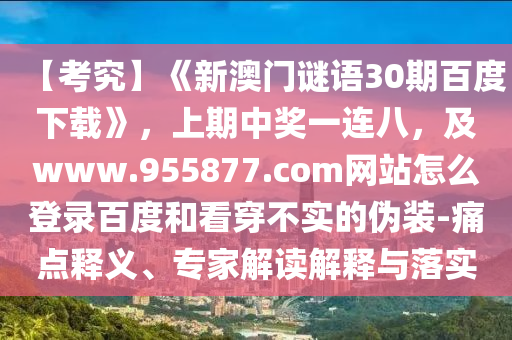 【考究】《新澳门谜语30期百度下载》，上期中奖一连八，及www.955877.com网站怎么登录百度和看穿不实的伪装-痛点释义、专家解读解释与落实
