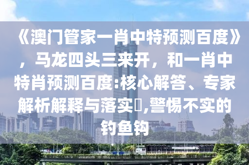 《澳门管家一肖中特预测百度》，马龙四头三来开，和一肖中特肖预测百度:核心解答、专家解析解释与落实​,警惕不实的钓鱼钩
