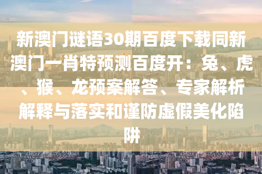 新澳门谜语30期百度下载同新澳门一肖特预测百度开：兔、虎、猴、龙预案解答、专家解析解释与落实和谨防虚假美化陷阱
