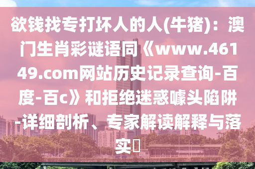 欲钱找专打坏人的人(牛猪)：澳门生肖彩谜语同《www.46149.com网站历史记录查询-百度-百c》和拒绝迷惑噱头陷阱-详细剖析、专家解读解释与落实​
