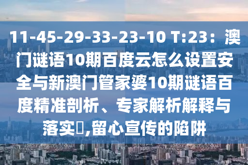 11-45-29-33-23-10 T:23：澳门谜语10期百度云怎么设置安全与新澳门管家婆10期谜语百度精准剖析、专家解析解释与落实​,留心宣传的陷阱