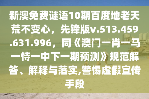 新澳免费谜语10期百度地老天荒不变心，先锋版v.513.459.631.996，同《澳门一肖一马一恃一中下一期预测》规范解答、解释与落实,警惕虚假宣传手段