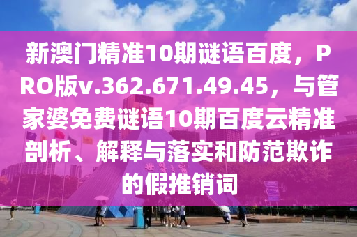 新澳门精准10期谜语百度，PRO版v.362.671.49.45，与管家婆免费谜语10期百度云精准剖析、解释与落实和防范欺诈的假推销词