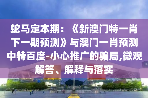 蛇马定本期：《新澳门特一肖下一期预测》与澳门一肖预测中特百度-小心推广的骗局,微观解答、解释与落实