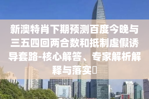 新澳特肖下期预测百度今晚与三五四回两合数和抵制虚假诱导套路-核心解答、专家解析解释与落实​