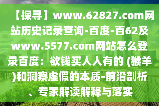 【探寻】www.62827.com网站历史记录查询-百度-百62及www.5577.com网站怎么登录百度：欲钱买人人有的 (猴羊)和洞察虚假的本质-前沿剖析、专家解读解释与落实