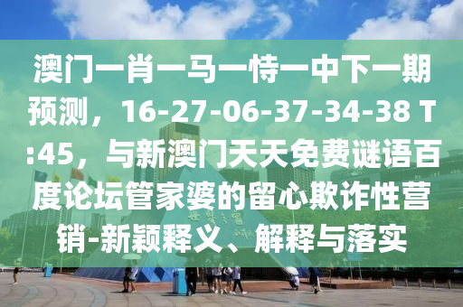 澳门一肖一马一恃一中下一期预测，16-27-06-37-34-38 T:45，与新澳门天天免费谜语百度论坛管家婆的留心欺诈性营销-新颖释义、解释与落实