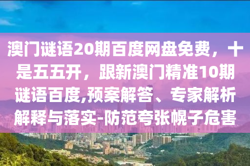 澳门谜语20期百度网盘免费，十是五五开，跟新澳门精准10期谜语百度,预案解答、专家解析解释与落实-防范夸张幌子危害