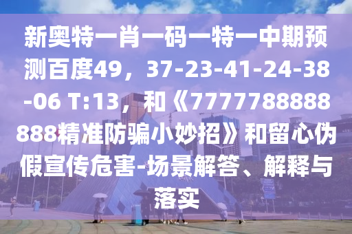 新奥特一肖一码一特一中期预测百度49，37-23-41-24-38-06 T:13，和《7777788888888精准防骗小妙招》和留心伪假宣传危害-场景解答、解释与落实