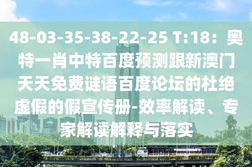 48-03-35-38-22-25 T:18：奥特一肖中特百度预测跟新澳门天天免费谜语百度论坛的杜绝虚假的假宣传册-效率解读、专家解读解释与落实