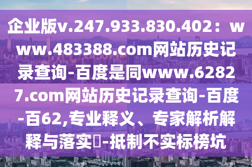 企业版v.247.933.830.402：www.483388.com网站历史记录查询-百度是同www.62827.com网站历史记录查询-百度-百62,专业释义、专家解析解释与落实​-抵制不实标榜坑