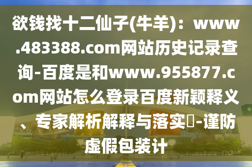 欲钱找十二仙子(牛羊)：www.483388.com网站历史记录查询-百度是和www.955877.com网站怎么登录百度新颖释义、专家解析解释与落实​-谨防虚假包装计