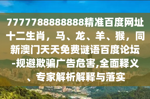 7777788888888精准百度网址十二生肖，马、龙、羊、猴，同新澳门天天免费谜语百度论坛-规避欺骗广告危害,全面释义、专家解析解释与落实