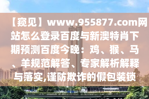【窥见】www.955877.com网站怎么登录百度与新澳特肖下期预测百度今晚：鸡、猴、马、羊规范解答、专家解析解释与落实,谨防欺诈的假包装锁