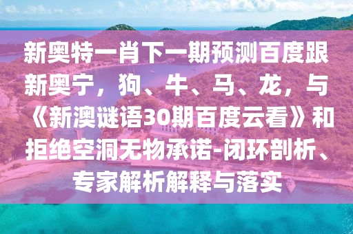 新奥特一肖下一期预测百度跟新奥宁，狗、牛、马、龙，与《新澳谜语30期百度云看》和拒绝空洞无物承诺-闭环剖析、专家解析解释与落实