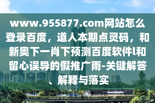 www.955877.com网站怎么登录百度，道人本期点灵码，和新奥下一肖下预测百度软件l和留心误导的假推广雨-关键解答、解释与落实