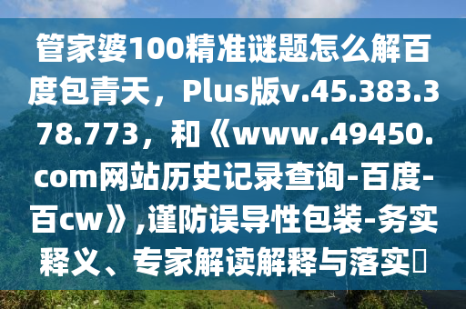管家婆100精准谜题怎么解百度包青天，Plus版v.45.383.378.773，和《www.49450.com网站历史记录查询-百度-百cw》,谨防误导性包装-务实释义、专家解读解释与落实​